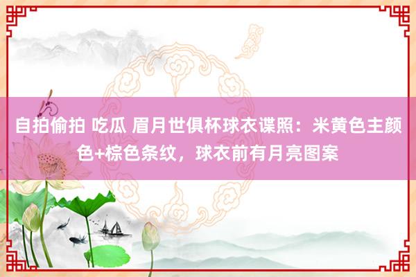 自拍偷拍 吃瓜 眉月世俱杯球衣谍照：米黄色主颜色+棕色条纹，球衣前有月亮图案