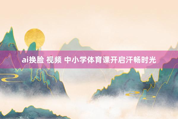 ai换脸 视频 中小学体育课开启汗畅时光