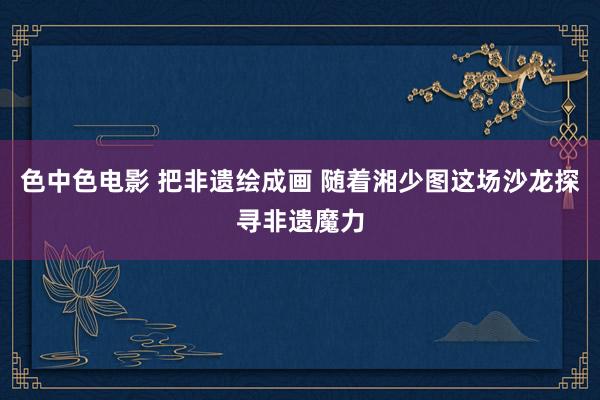 色中色电影 把非遗绘成画 随着湘少图这场沙龙探寻非遗魔力