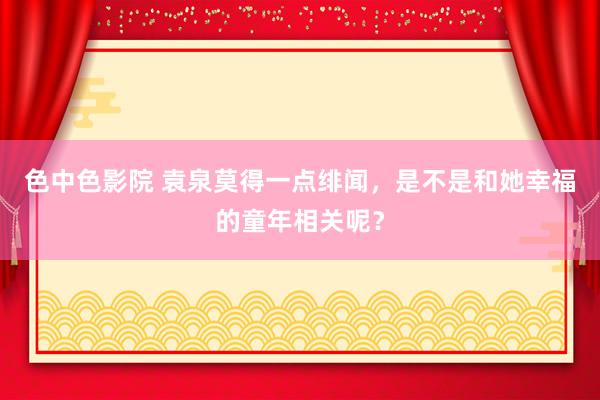 色中色影院 袁泉莫得一点绯闻，是不是和她幸福的童年相关呢？