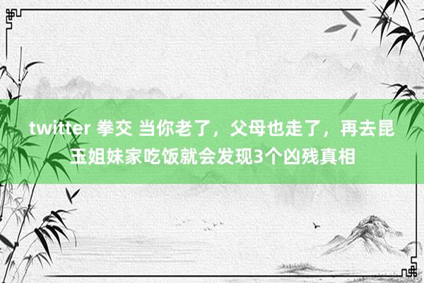 twitter 拳交 当你老了，父母也走了，再去昆玉姐妹家吃饭就会发现3个凶残真相