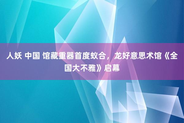 人妖 中国 馆藏重器首度蚁合，龙好意思术馆《全国大不雅》启幕