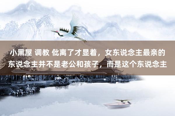 小黑屋 调教 仳离了才显着，女东说念主最亲的东说念主并不是老公和孩子，而是这个东说念主