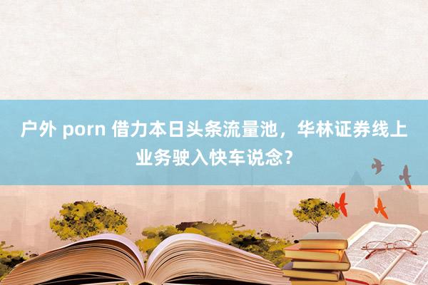 户外 porn 借力本日头条流量池，华林证券线上业务驶入快车说念？