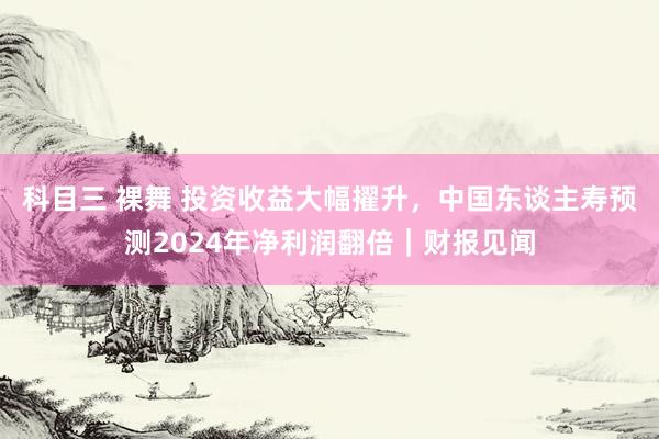 科目三 裸舞 投资收益大幅擢升，中国东谈主寿预测2024年净利润翻倍｜财报见闻