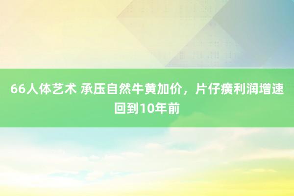 66人体艺术 承压自然牛黄加价，片仔癀利润增速回到10年前
