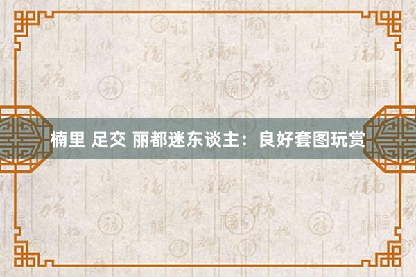 楠里 足交 丽都迷东谈主：良好套图玩赏