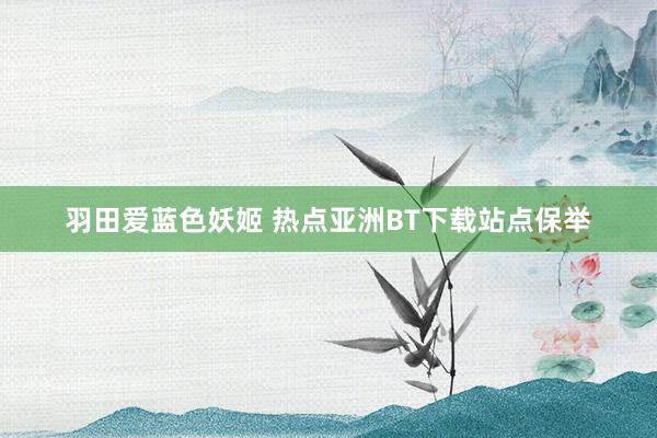 羽田爱蓝色妖姬 热点亚洲BT下载站点保举