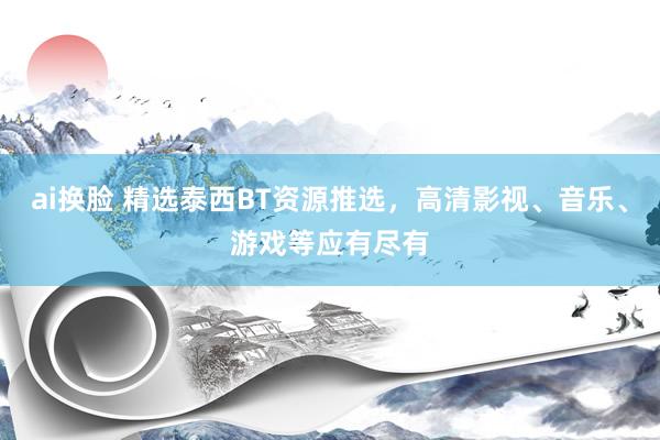 ai换脸 精选泰西BT资源推选，高清影视、音乐、游戏等应有尽有