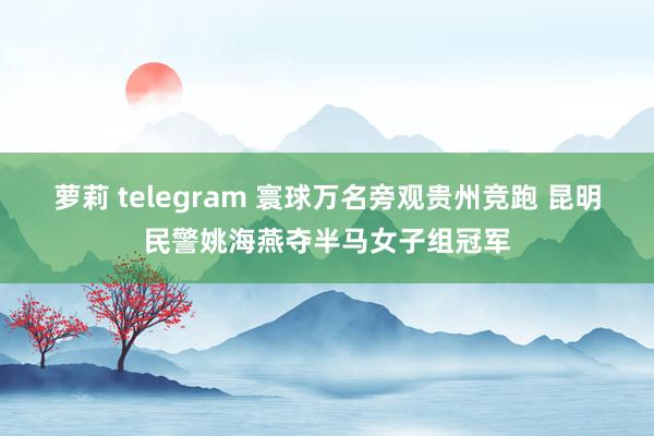 萝莉 telegram 寰球万名旁观贵州竞跑 昆明民警姚海燕夺半马女子组冠军