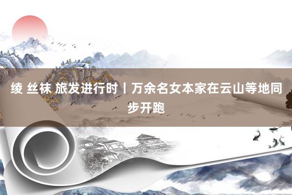 绫 丝袜 旅发进行时丨万余名女本家在云山等地同步开跑