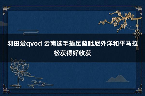 羽田爱qvod 云南选手插足蓝毗尼外洋和平马拉松获得好收获