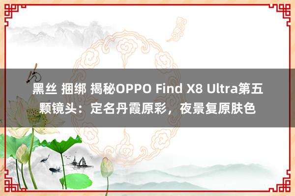 黑丝 捆绑 揭秘OPPO Find X8 Ultra第五颗镜头：定名丹霞原彩，夜景复原肤色