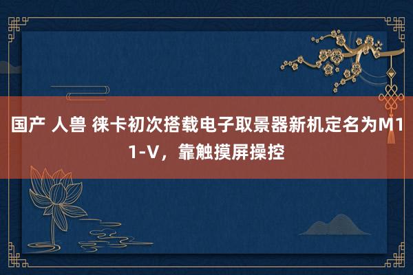 国产 人兽 徕卡初次搭载电子取景器新机定名为M11-V，靠触摸屏操控