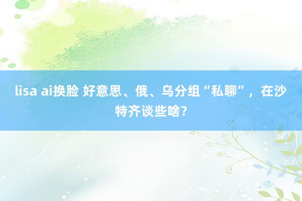 lisa ai换脸 好意思、俄、乌分组“私聊”，在沙特齐谈些啥？
