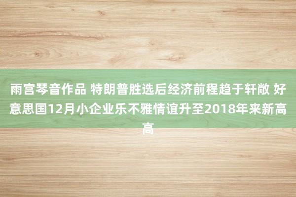 雨宫琴音作品 特朗普胜选后经济前程趋于轩敞 好意思国12月小企业乐不雅情谊升至2018年来新高