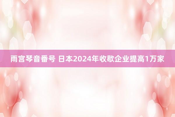 雨宫琴音番号 日本2024年收歇企业提高1万家