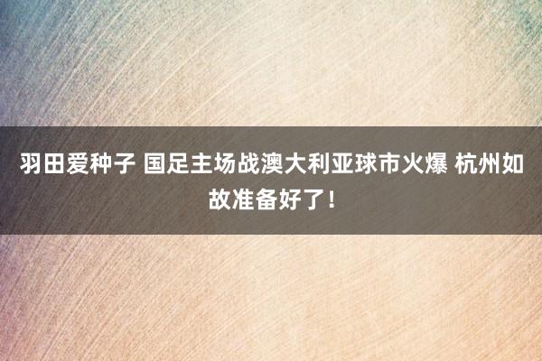 羽田爱种子 国足主场战澳大利亚球市火爆 杭州如故准备好了！
