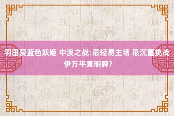 羽田爱蓝色妖姬 中澳之战:最轻易主场 最沉重挑战 伊万平直明牌?