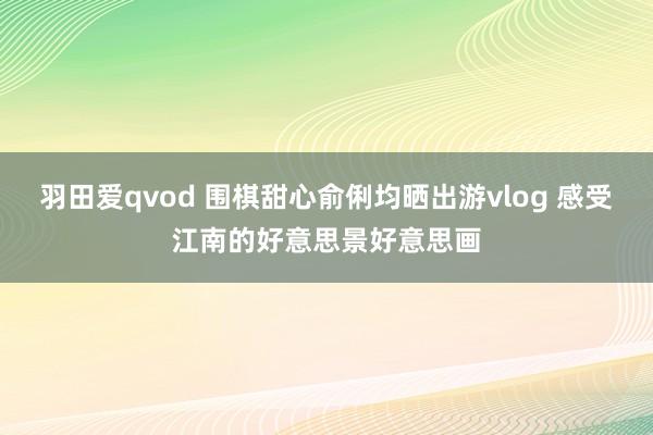 羽田爱qvod 围棋甜心俞俐均晒出游vlog 感受江南的好意思景好意思画