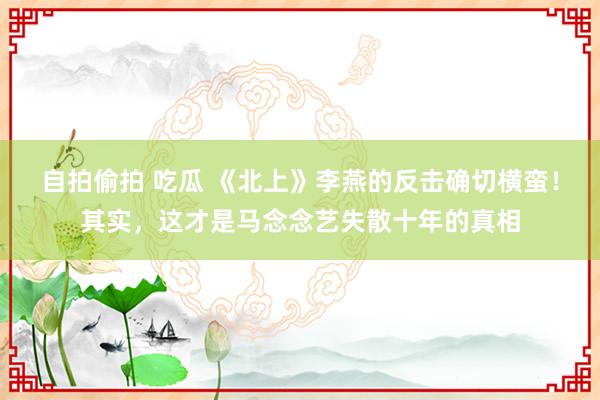 自拍偷拍 吃瓜 《北上》李燕的反击确切横蛮！其实，这才是马念念艺失散十年的真相