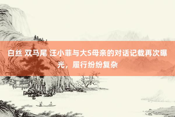 白丝 双马尾 汪小菲与大S母亲的对话记载再次曝光，履行纷纷复杂