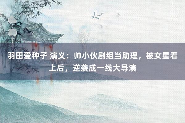 羽田爱种子 演义：帅小伙剧组当助理，被女星看上后，逆袭成一线大导演
