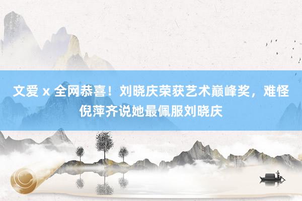 文爱 x 全网恭喜！刘晓庆荣获艺术巅峰奖，难怪倪萍齐说她最佩服刘晓庆