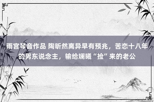 雨宫琴音作品 陶昕然离异早有预兆，苦恋十八年的男东说念主，输给斓曦“捡”来的老公