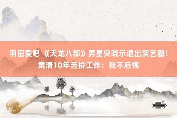 羽田爱吧 《天龙八部》男星突晓示退出演艺圈！肃清10年苦拚工作：我不后悔