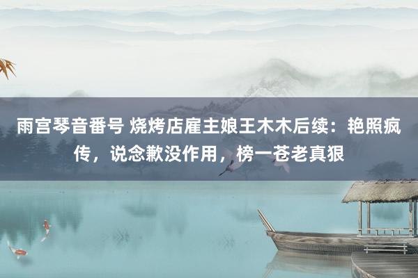 雨宫琴音番号 烧烤店雇主娘王木木后续：艳照疯传，说念歉没作用，榜一苍老真狠