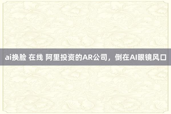ai换脸 在线 阿里投资的AR公司，倒在AI眼镜风口