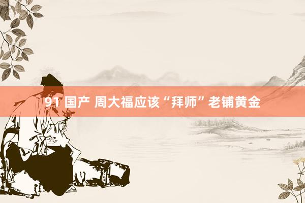91 国产 周大福应该“拜师”老铺黄金