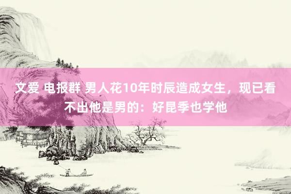 文爱 电报群 男人花10年时辰造成女生，现已看不出他是男的：好昆季也学他