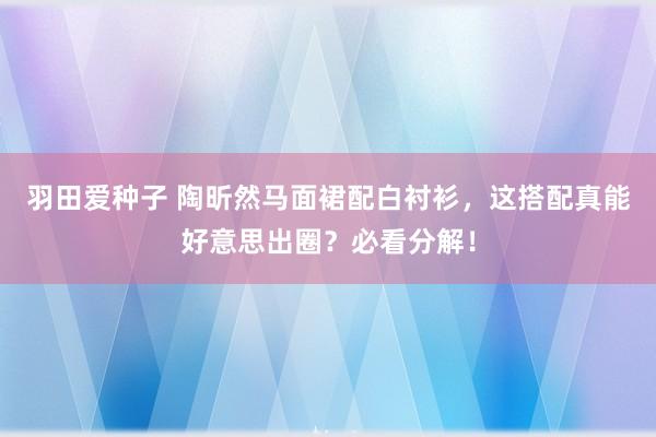 羽田爱种子 陶昕然马面裙配白衬衫，这搭配真能好意思出圈？必看分解！