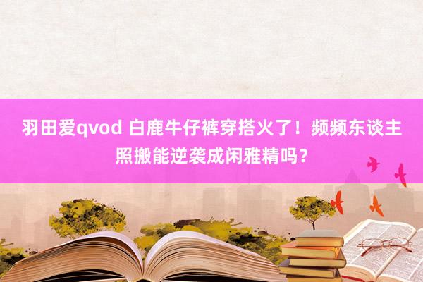 羽田爱qvod 白鹿牛仔裤穿搭火了！频频东谈主照搬能逆袭成闲雅精吗？