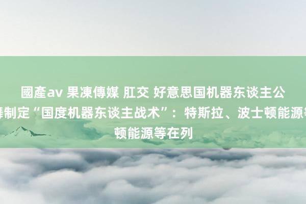 國產av 果凍傳媒 肛交 好意思国机器东谈主公司鼓舞制定“国度机器东谈主战术”：特斯拉、波士顿能源等在列