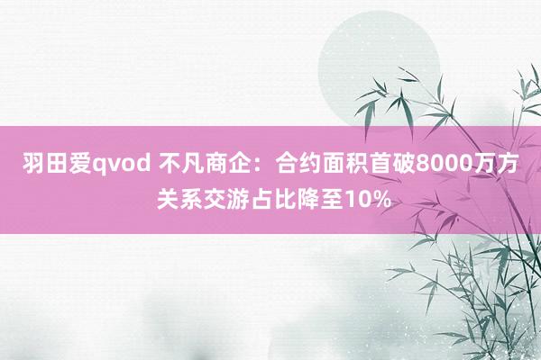 羽田爱qvod 不凡商企：合约面积首破8000万方 关系交游占比降至10%
