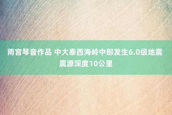 雨宫琴音作品 中大泰西海岭中部发生6.0级地震 震源深度10公里