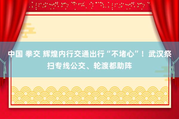 中国 拳交 辉煌内行交通出行“不堵心”！武汉祭扫专线公交、轮渡都助阵