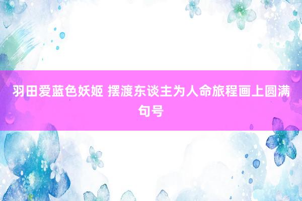 羽田爱蓝色妖姬 摆渡东谈主为人命旅程画上圆满句号