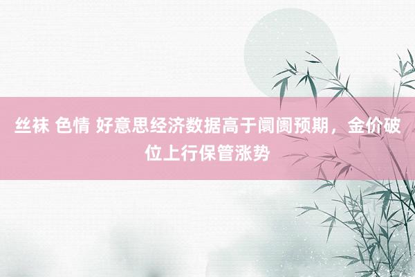 丝袜 色情 好意思经济数据高于阛阓预期，金价破位上行保管涨势