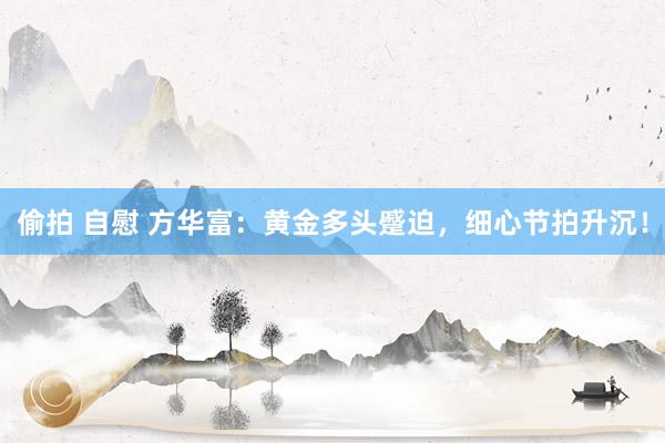 偷拍 自慰 方华富：黄金多头蹙迫，细心节拍升沉！
