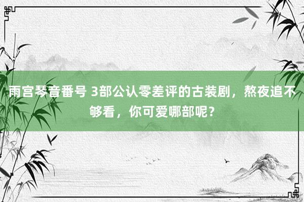雨宫琴音番号 3部公认零差评的古装剧，熬夜追不够看，你可爱哪部呢？