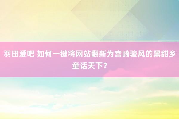 羽田爱吧 如何一键将网站翻新为宫崎骏风的黑甜乡童话天下？