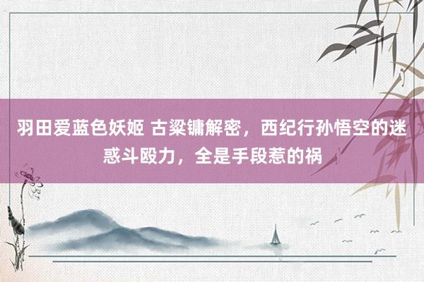 羽田爱蓝色妖姬 古粱镛解密，西纪行孙悟空的迷惑斗殴力，全是手段惹的祸