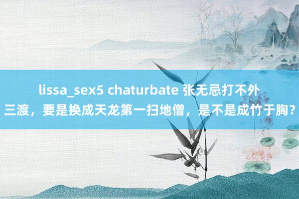 lissa_sex5 chaturbate 张无忌打不外三渡，要是换成天龙第一扫地僧，是不是成竹于胸？