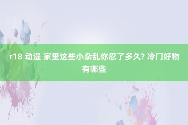 r18 动漫 家里这些小杂乱你忍了多久? 冷门好物有哪些