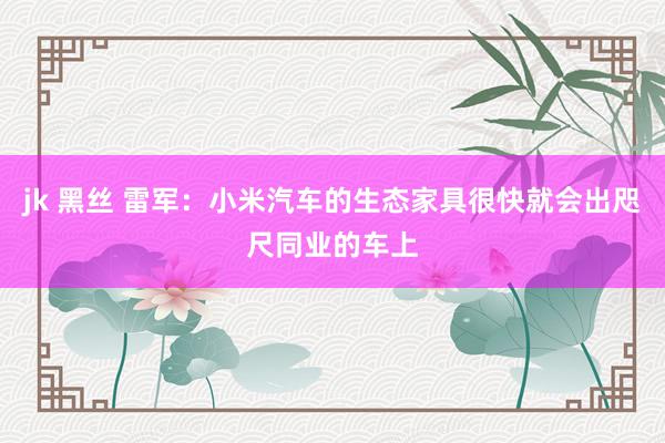 jk 黑丝 雷军：小米汽车的生态家具很快就会出咫尺同业的车上