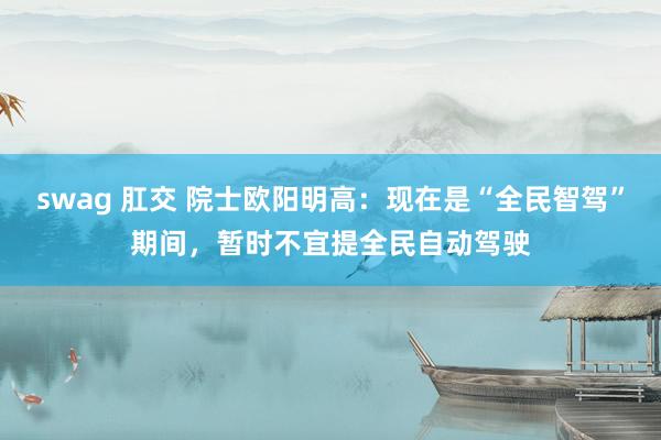 swag 肛交 院士欧阳明高：现在是“全民智驾”期间，暂时不宜提全民自动驾驶